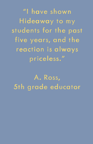 I have shown Hideaway to my students for the past five years, and the reaction is always priceless. -A. Ross, 5th grade educator