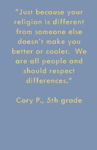 Just because your religion is different from someone else doesn't make you better or cooler.  We are all people and should respect differences. -Cory P., 5th grade