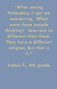 After seeing Hideaway, it got me wondering, 'What were these people thinking?  Jews are no different than them. They have a different religion, but that is it. -Isabel S., 4th grade 