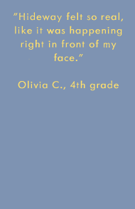 Hideway felt so real, like it was happening right in front of my face. -Olivia C., 4th grade