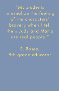 My students internalize the feeling of the characters' bravery when I tell them Judy and Maria are real people. -S. Rosen, 5th grade educator